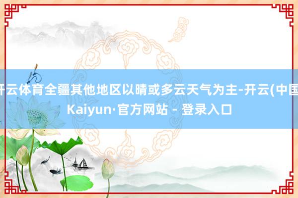 开云体育全疆其他地区以晴或多云天气为主-开云(中国)Kaiyun·官方网站 - 登录入口