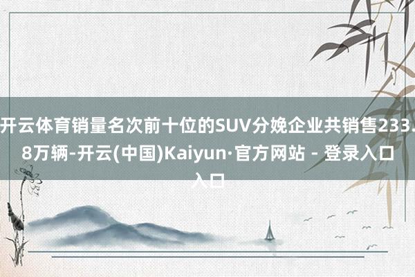 开云体育销量名次前十位的SUV分娩企业共销售233.8万辆-开云(中国)Kaiyun·官方网站 - 登录入口