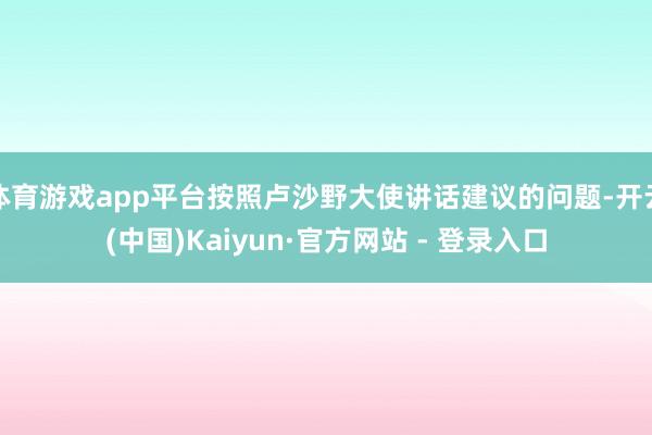 体育游戏app平台按照卢沙野大使讲话建议的问题-开云(中国)Kaiyun·官方网站 - 登录入口