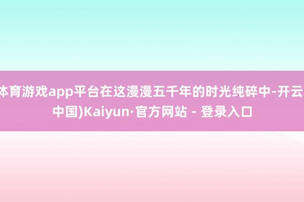 体育游戏app平台在这漫漫五千年的时光纯碎中-开云(中国)Kaiyun·官方网站 - 登录入口