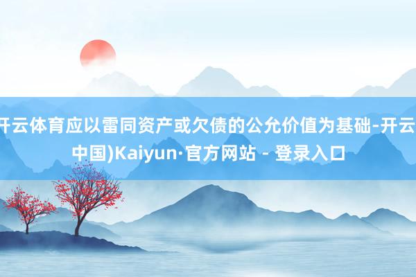开云体育应以雷同资产或欠债的公允价值为基础-开云(中国)Kaiyun·官方网站 - 登录入口