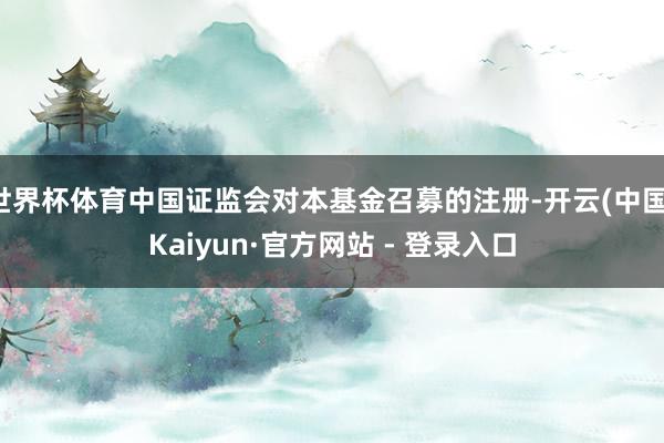 世界杯体育中国证监会对本基金召募的注册-开云(中国)Kaiyun·官方网站 - 登录入口