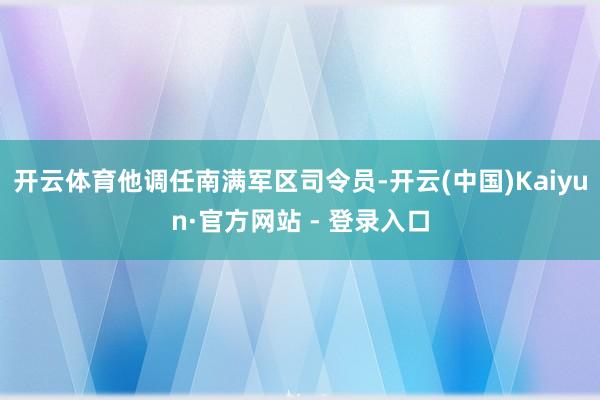 开云体育他调任南满军区司令员-开云(中国)Kaiyun·官方网站 - 登录入口