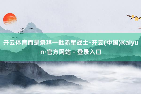 开云体育而是祭拜一批赤军战士-开云(中国)Kaiyun·官方网站 - 登录入口