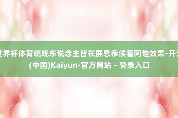 世界杯体育统统东说念主皆在屏息恭候着阿谁效果-开云(中国)Kaiyun·官方网站 - 登录入口