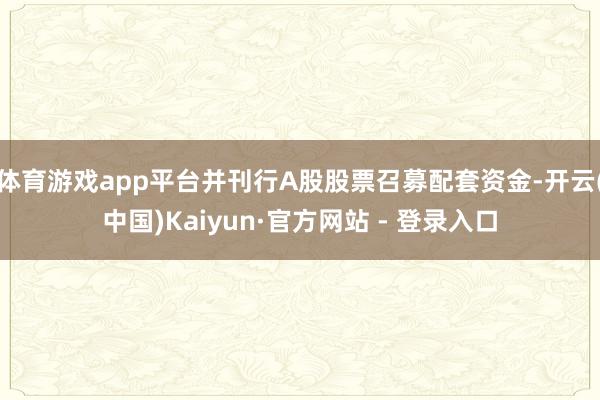 体育游戏app平台并刊行A股股票召募配套资金-开云(中国)Kaiyun·官方网站 - 登录入口