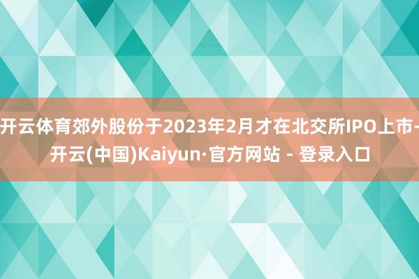 开云体育郊外股份于2023年2月才在北交所IPO上市-开云(中国)Kaiyun·官方网站 - 登录入口