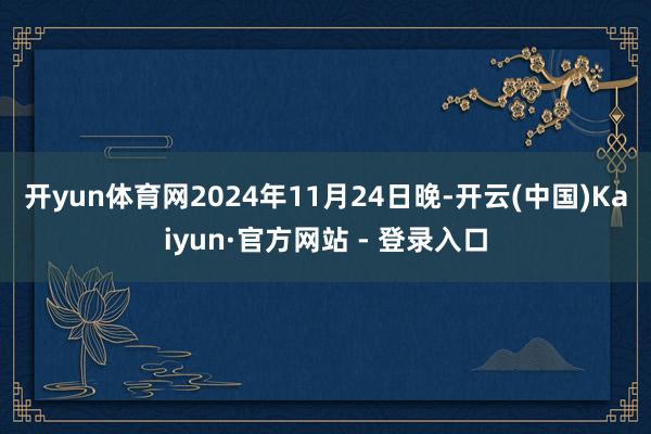 开yun体育网　　2024年11月24日晚-开云(中国)Kaiyun·官方网站 - 登录入口