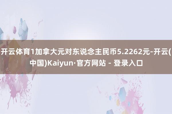 开云体育1加拿大元对东说念主民币5.2262元-开云(中国)Kaiyun·官方网站 - 登录入口