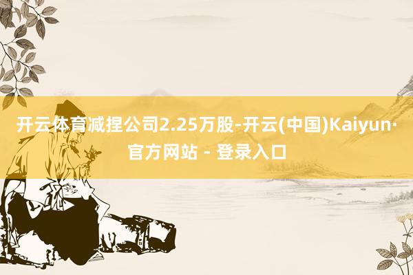 开云体育减捏公司2.25万股-开云(中国)Kaiyun·官方网站 - 登录入口