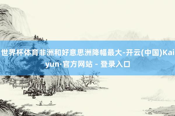 世界杯体育非洲和好意思洲降幅最大-开云(中国)Kaiyun·官方网站 - 登录入口