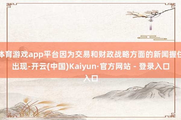 体育游戏app平台因为交易和财政战略方面的新闻握住出现-开云(中国)Kaiyun·官方网站 - 登录入口