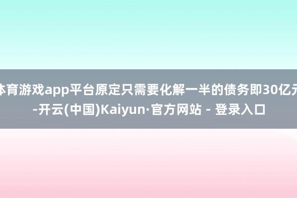 体育游戏app平台原定只需要化解一半的债务即30亿元-开云(中国)Kaiyun·官方网站 - 登录入口