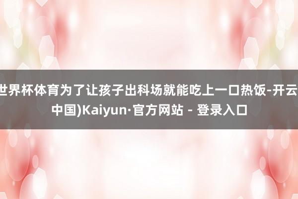 世界杯体育为了让孩子出科场就能吃上一口热饭-开云(中国)Kaiyun·官方网站 - 登录入口
