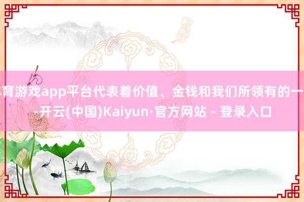 体育游戏app平台代表着价值、金钱和我们所领有的一切-开云(中国)Kaiyun·官方网站 - 登录入口