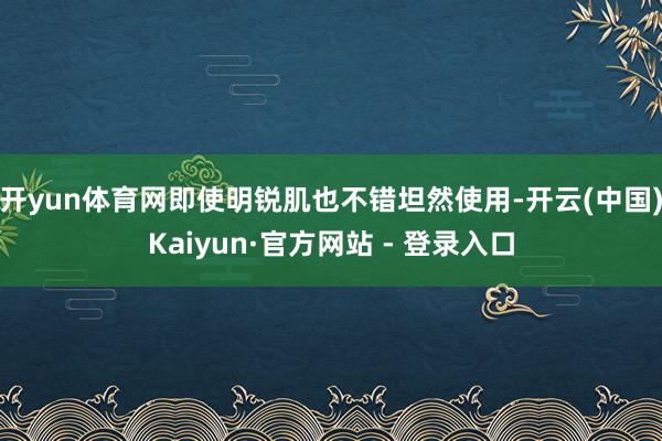开yun体育网即使明锐肌也不错坦然使用-开云(中国)Kaiyun·官方网站 - 登录入口