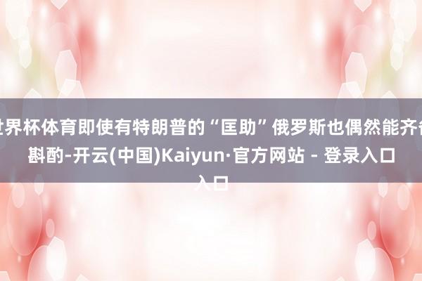 世界杯体育即使有特朗普的“匡助”俄罗斯也偶然能齐备斟酌-开云(中国)Kaiyun·官方网站 - 登录入口