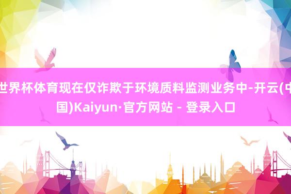世界杯体育现在仅诈欺于环境质料监测业务中-开云(中国)Kaiyun·官方网站 - 登录入口