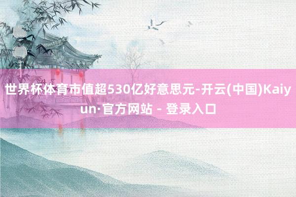 世界杯体育市值超530亿好意思元-开云(中国)Kaiyun·官方网站 - 登录入口
