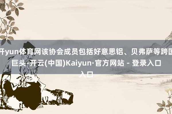 开yun体育网该协会成员包括好意思铝、贝弗萨等跨国巨头-开云(中国)Kaiyun·官方网站 - 登录入口