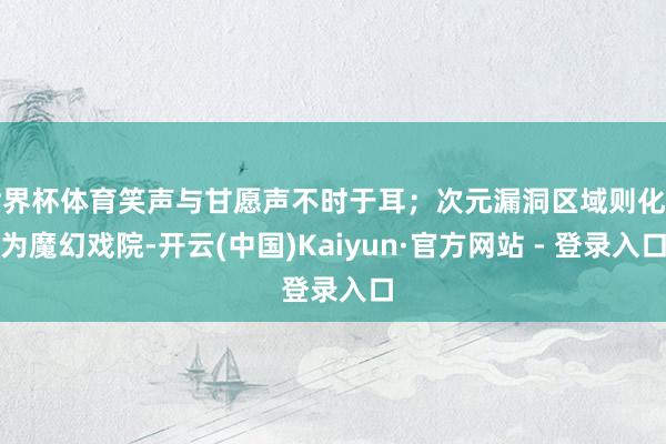 世界杯体育笑声与甘愿声不时于耳；次元漏洞区域则化身为魔幻戏院-开云(中国)Kaiyun·官方网站 - 登录入口