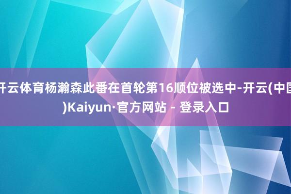 开云体育杨瀚森此番在首轮第16顺位被选中-开云(中国)Kaiyun·官方网站 - 登录入口