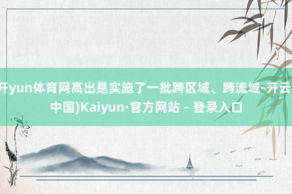 开yun体育网高出是实施了一批跨区域、跨流域-开云(中国)Kaiyun·官方网站 - 登录入口