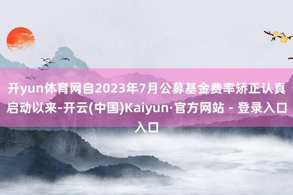 开yun体育网　　自2023年7月公募基金费率矫正认真启动以来-开云(中国)Kaiyun·官方网站 - 登录入口