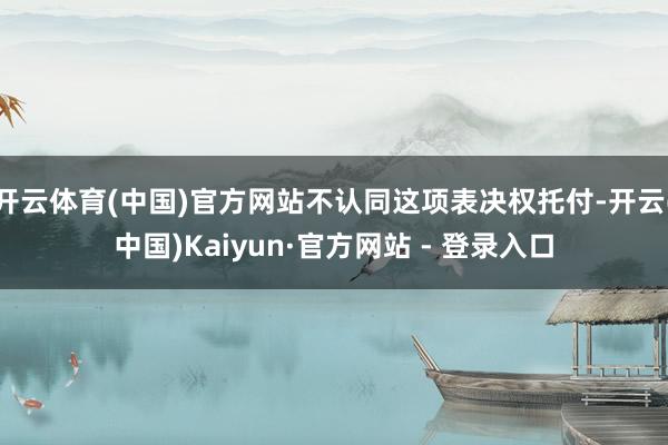 开云体育(中国)官方网站不认同这项表决权托付-开云(中国)Kaiyun·官方网站 - 登录入口