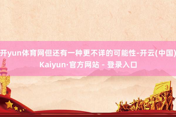 开yun体育网但还有一种更不详的可能性-开云(中国)Kaiyun·官方网站 - 登录入口