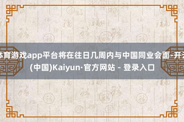 体育游戏app平台将在往日几周内与中国同业会面-开云(中国)Kaiyun·官方网站 - 登录入口