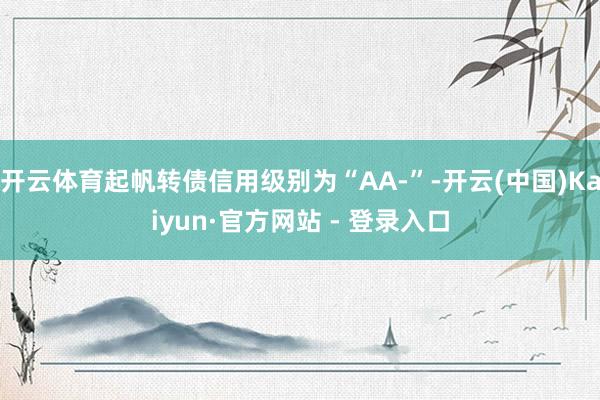 开云体育起帆转债信用级别为“AA-”-开云(中国)Kaiyun·官方网站 - 登录入口