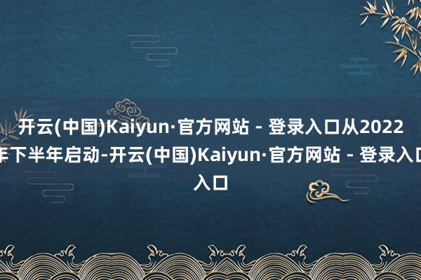 开云(中国)Kaiyun·官方网站 - 登录入口从2022年下半年启动-开云(中国)Kaiyun·官方网站 - 登录入口