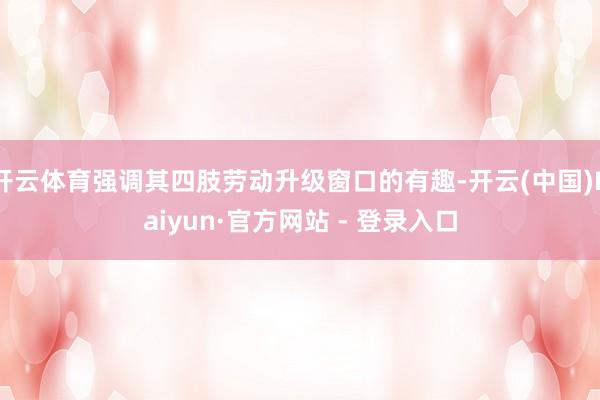 开云体育强调其四肢劳动升级窗口的有趣-开云(中国)Kaiyun·官方网站 - 登录入口