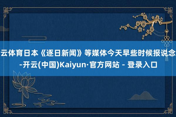 开云体育日本《逐日新闻》等媒体今天早些时候报说念称-开云(中国)Kaiyun·官方网站 - 登录入口