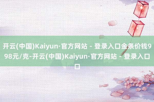开云(中国)Kaiyun·官方网站 - 登录入口金条价钱998元/克-开云(中国)Kaiyun·官方网站 - 登录入口