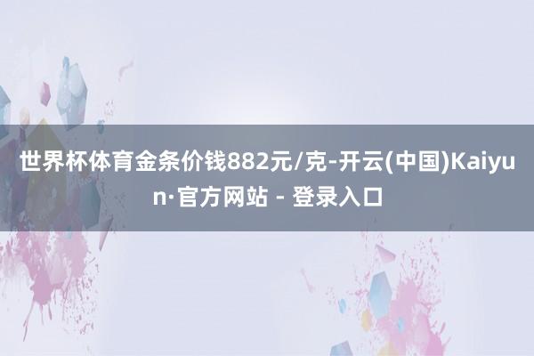 世界杯体育金条价钱882元/克-开云(中国)Kaiyun·官方网站 - 登录入口