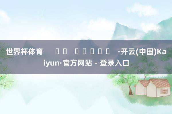 世界杯体育      		  					  -开云(中国)Kaiyun·官方网站 - 登录入口