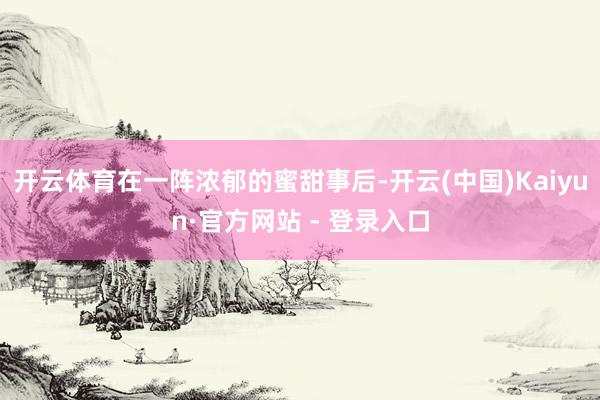 开云体育在一阵浓郁的蜜甜事后-开云(中国)Kaiyun·官方网站 - 登录入口
