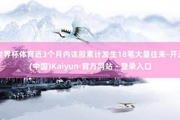 世界杯体育近3个月内该股累计发生18笔大量往来-开云(中国)Kaiyun·官方网站 - 登录入口