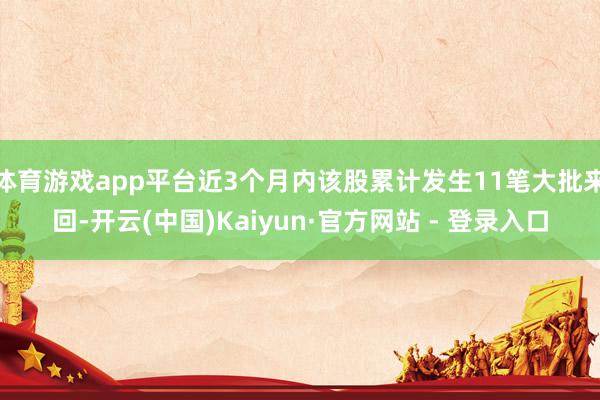 体育游戏app平台近3个月内该股累计发生11笔大批来回-开云(中国)Kaiyun·官方网站 - 登录入口