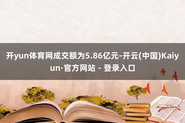 开yun体育网成交额为5.86亿元-开云(中国)Kaiyun·官方网站 - 登录入口