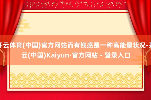 开云体育(中国)官方网站而有钱感是一种高能量状况-开云(中国)Kaiyun·官方网站 - 登录入口