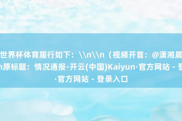 世界杯体育履行如下：\n\n（视频开首：@潇湘晨报）\n原标题：情况通报-开云(中国)Kaiyun·官方网站 - 登录入口