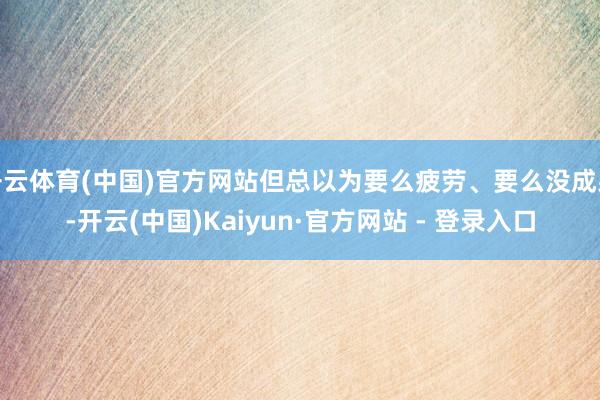 开云体育(中国)官方网站但总以为要么疲劳、要么没成果-开云(中国)Kaiyun·官方网站 - 登录入口