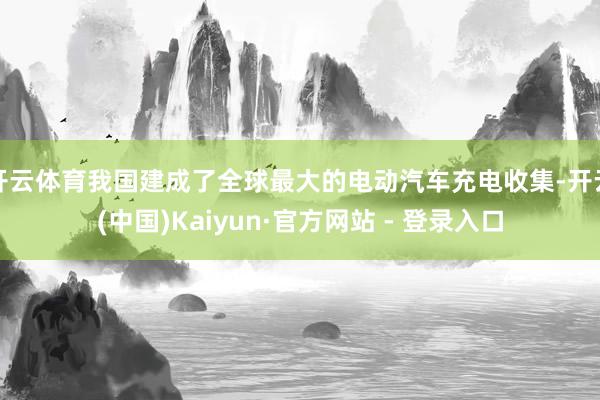 开云体育我国建成了全球最大的电动汽车充电收集-开云(中国)Kaiyun·官方网站 - 登录入口