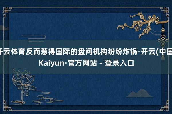 开云体育反而惹得国际的盘问机构纷纷炸锅-开云(中国)Kaiyun·官方网站 - 登录入口