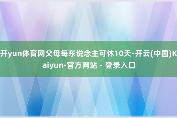 开yun体育网父母每东说念主可休10天-开云(中国)Kaiyun·官方网站 - 登录入口