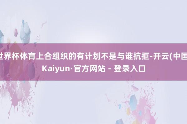 世界杯体育上合组织的有计划不是与谁抗拒-开云(中国)Kaiyun·官方网站 - 登录入口