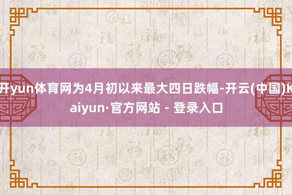 开yun体育网为4月初以来最大四日跌幅-开云(中国)Kaiyun·官方网站 - 登录入口